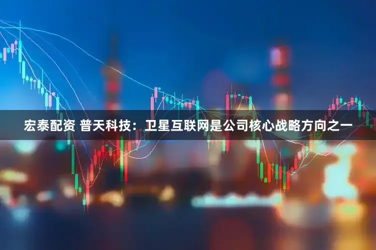 宏泰配资 普天科技：卫星互联网是公司核心战略方向之一