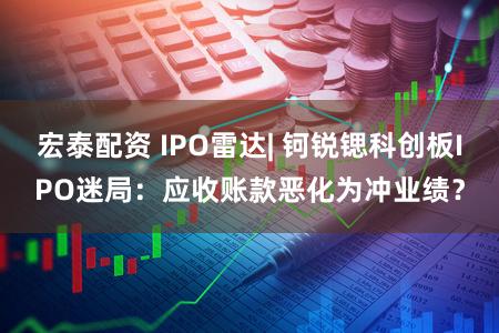 宏泰配资 IPO雷达| 钶锐锶科创板IPO迷局：应收账款恶化为冲业绩？