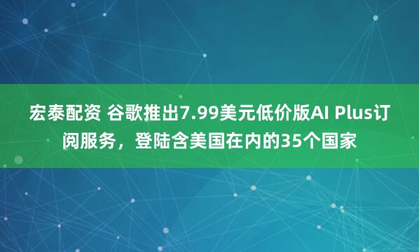 宏泰配资 谷歌推出7.99美元低价版AI Plus订阅服务，登陆含美国在内的35个国家