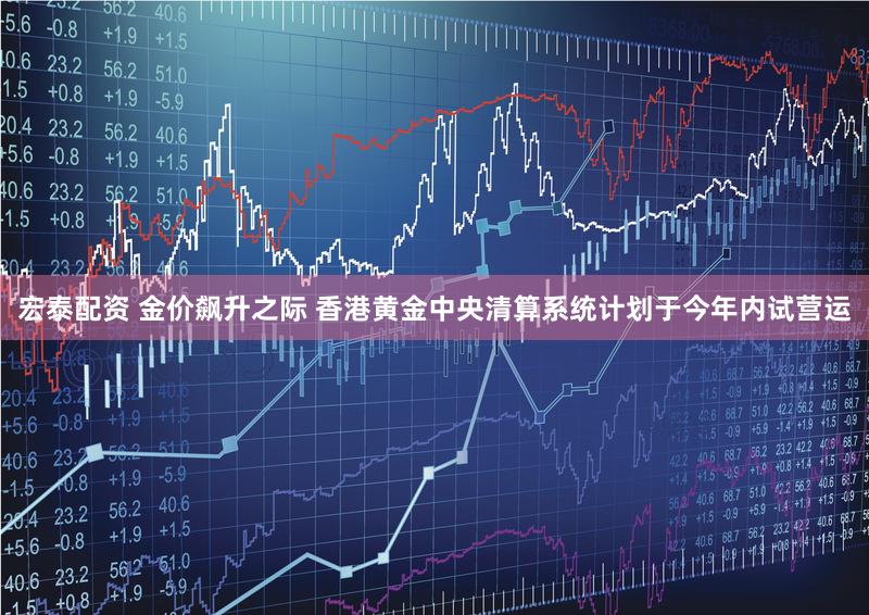 宏泰配资 金价飙升之际 香港黄金中央清算系统计划于今年内试营运