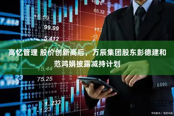 高忆管理 股价创新高后，万辰集团股东彭德建和范鸿娟披露减持计划