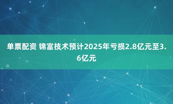 单票配资 锦富技术预计2025年亏损2.8亿元至3.6亿元