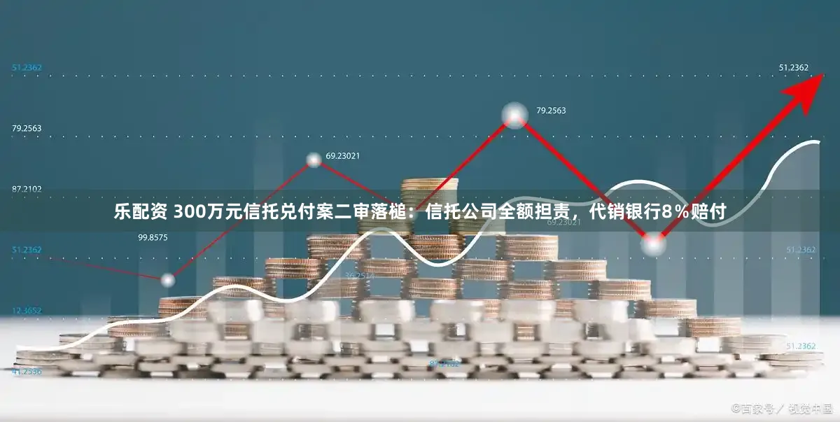 乐配资 300万元信托兑付案二审落槌：信托公司全额担责，代销银行8％赔付