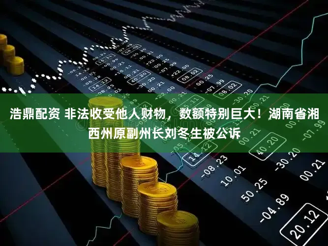 浩鼎配资 非法收受他人财物，数额特别巨大！湖南省湘西州原副州长刘冬生被公诉