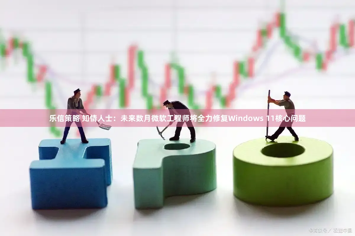 乐信策略 知情人士：未来数月微软工程师将全力修复Windows 11核心问题