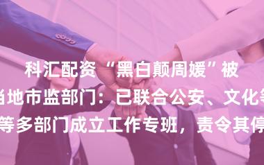 科汇配资 “黑白颠周媛”被立案调查，当地市监部门：已联合公安、文化等多部门成立工作专班，责令其停止线上线下行为