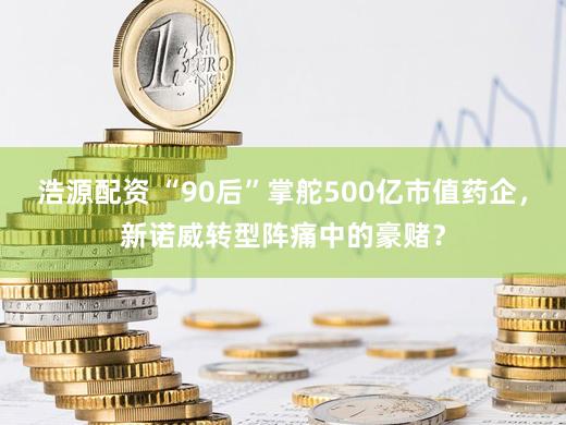 浩源配资 “90后”掌舵500亿市值药企，新诺威转型阵痛中的豪赌？