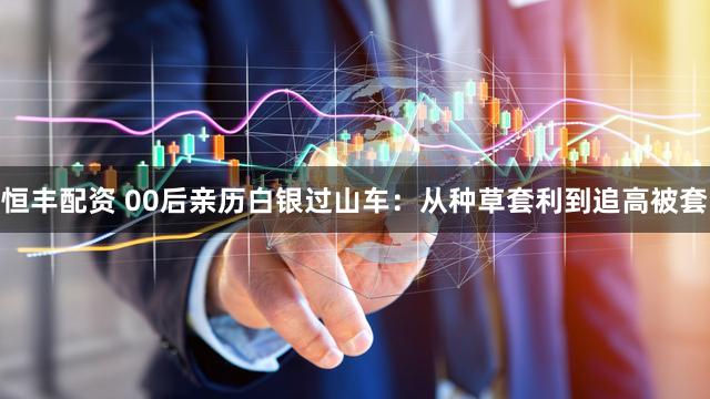 恒丰配资 00后亲历白银过山车：从种草套利到追高被套