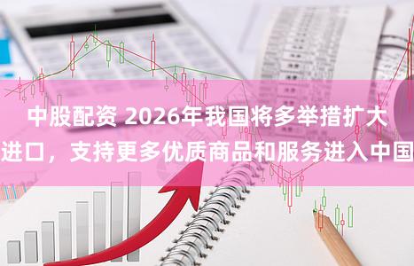 中股配资 2026年我国将多举措扩大进口，支持更多优质商品和服务进入中国