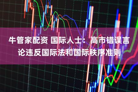 牛管家配资 国际人士：高市错误言论违反国际法和国际秩序准则