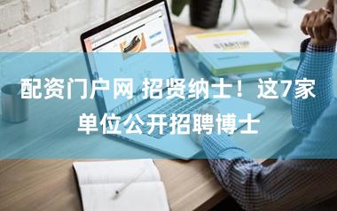 配资门户网 招贤纳士！这7家单位公开招聘博士