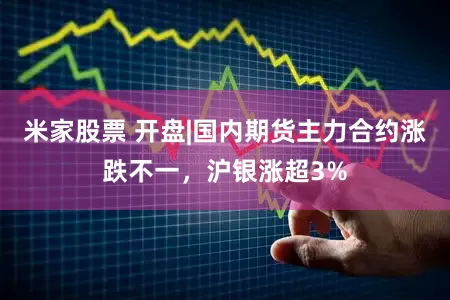 米家股票 开盘|国内期货主力合约涨跌不一，沪银涨超3%