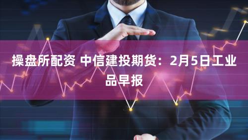 操盘所配资 中信建投期货：2月5日工业品早报