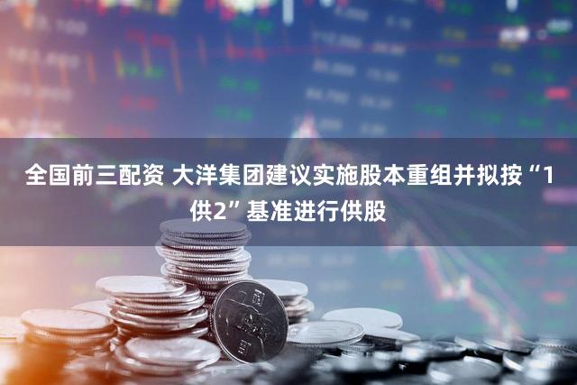 全国前三配资 大洋集团建议实施股本重组并拟按“1供2”基准进行供股