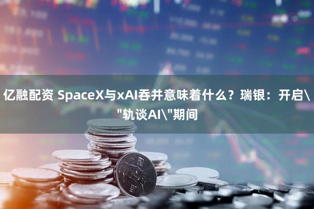 亿融配资 SpaceX与xAI吞并意味着什么？瑞银：开启＂轨谈AI＂期间