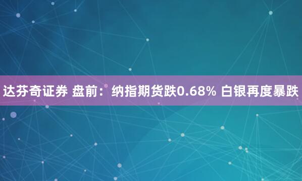 达芬奇证券 盘前：纳指期货跌0.68% 白银再度暴跌