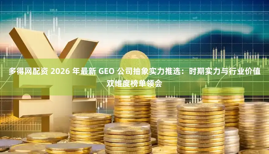 多得网配资 2026 年最新 GEO 公司抽象实力推选:时期实力与行业价值双维度榜单领会