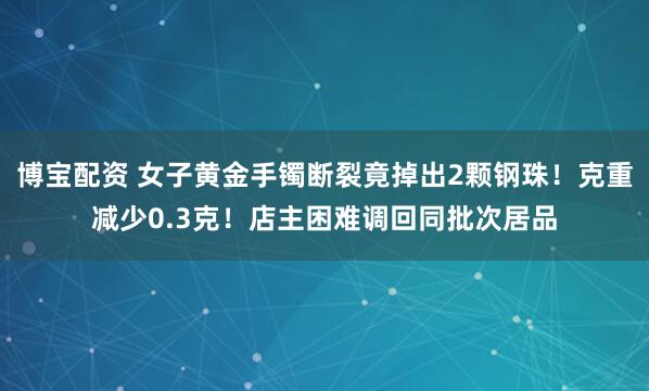 博宝配资 女子黄金手镯断裂竟掉出2颗钢珠！克重减少0.3克！店主困难调回同批次居品