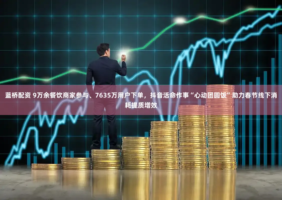 蓝桥配资 9万余餐饮商家参与、7635万用户下单，抖音活命作事“心动团圆饭”助力春节线下消耗提质增效