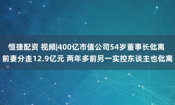 恒捷配资 视频|400亿市值公司54岁董事长仳离 前妻分走12.9亿元 两年多前另一实控东谈主也仳离