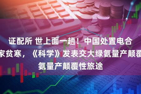 证配所 世上面一趟！中国处置电合成氨专家贫寒，《科学》发表交大绿氨量产颠覆性旅途