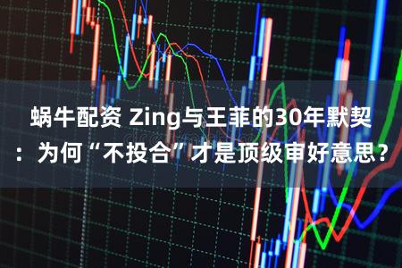 蜗牛配资 Zing与王菲的30年默契：为何“不投合”才是顶级审好意思？