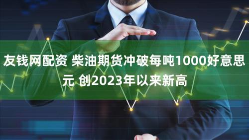 友钱网配资 柴油期货冲破每吨1000好意思元 创2023年以来新高