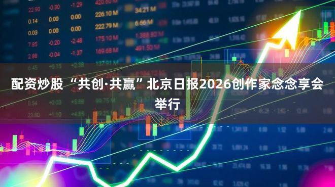 配资炒股 “共创·共赢”北京日报2026创作家念念享会举行