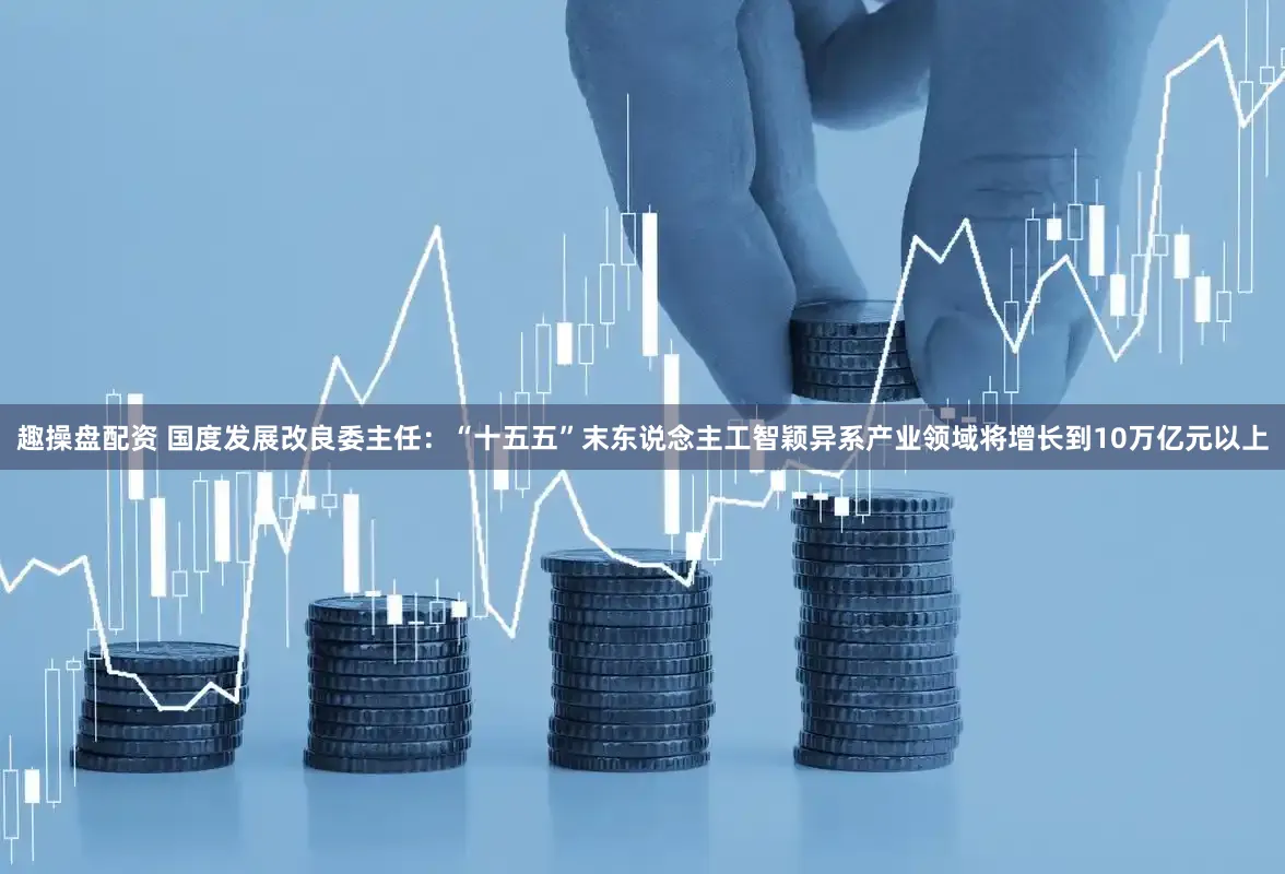 趣操盘配资 国度发展改良委主任：“十五五”末东说念主工智颖异系产业领域将增长到10万亿元以上