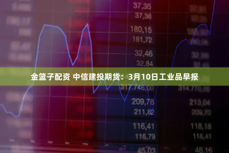 金篮子配资 中信建投期货：3月10日工业品早报