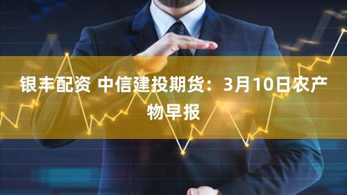 银丰配资 中信建投期货：3月10日农产物早报