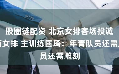 股圈链配资 北京女排客场投诚河南女排 主训练匡琦：年青队员还需雕刻