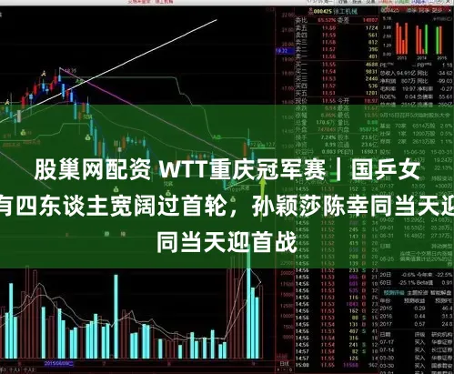 股巢网配资 WTT重庆冠军赛｜国乒女队已有四东谈主宽阔过首轮，孙颖莎陈幸同当天迎首战