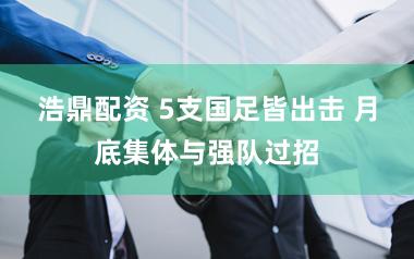 浩鼎配资 5支国足皆出击 月底集体与强队过招