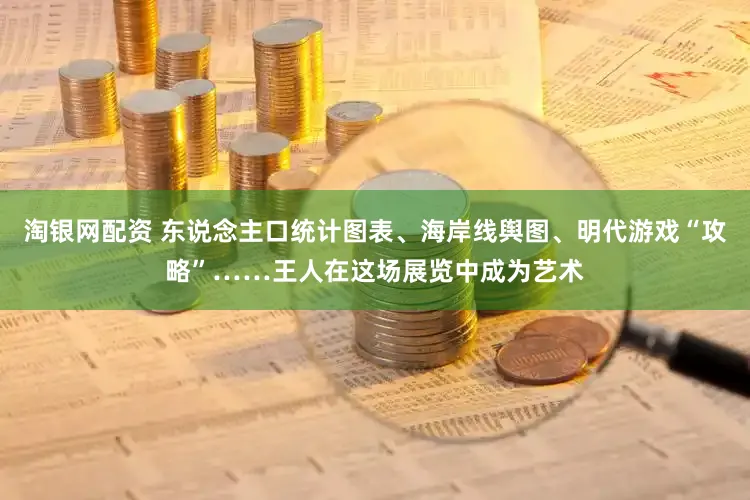 淘银网配资 东说念主口统计图表、海岸线舆图、明代游戏“攻略”……王人在这场展览中成为艺术