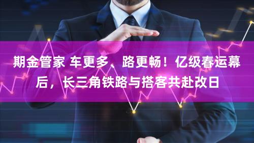 期金管家 车更多、路更畅！亿级春运幕后，长三角铁路与搭客共赴改日