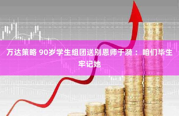万达策略 90岁学生组团送别恩师于漪 ：咱们毕生牢记她