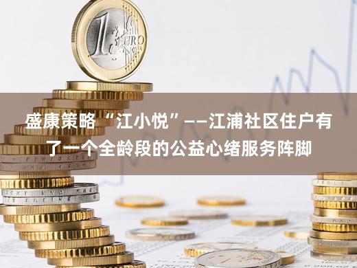 盛康策略 “江小悦”——江浦社区住户有了一个全龄段的公益心绪服务阵脚