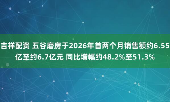 吉祥配资 五谷磨房于2026年首两个月销售额约6.55亿至约6.7亿元 同比增幅约48.2%至51.3%