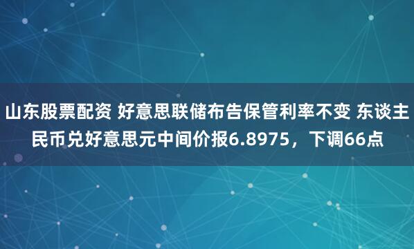 山东股票配资 好意思联储布告保管利率不变 东谈主民币兑好意思元中间价报6.8975，下调66点