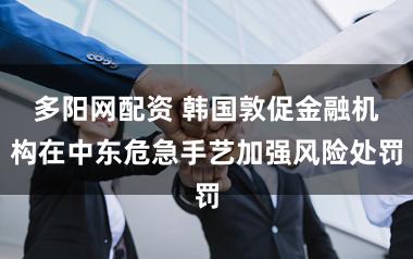 多阳网配资 韩国敦促金融机构在中东危急手艺加强风险处罚