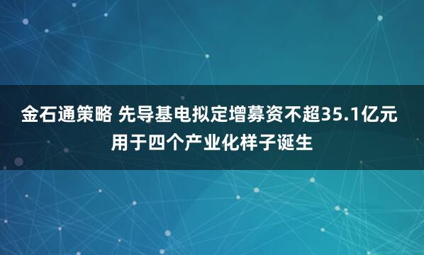 金石通策略 先导基电拟定增募资不超35.1亿元 用于四个产业化样子诞生