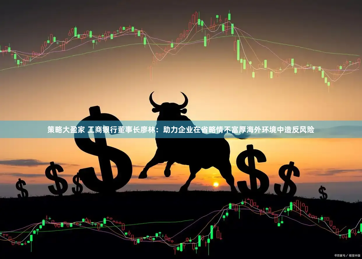 策略大盈家 工商银行董事长廖林:助力企业在省略情不富厚海外环境中造反风险