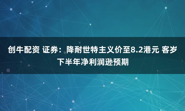 创牛配资 证券:降耐世特主义价至8.2港元 客岁下半年净利润逊预期