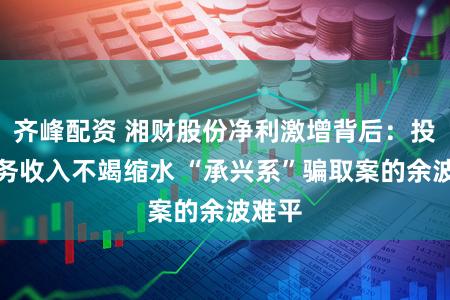 齐峰配资 湘财股份净利激增背后：投行业务收入不竭缩水 “承兴系”骗取案的余波难平