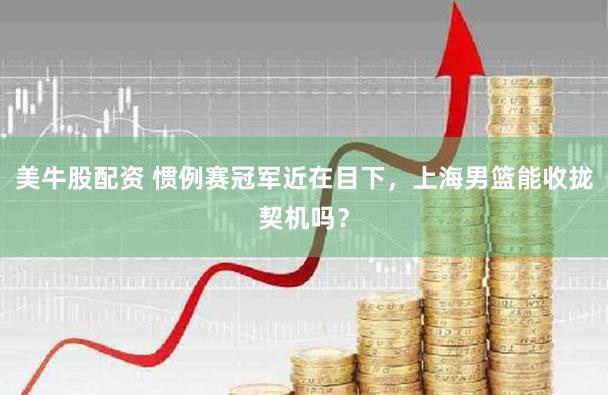 美牛股配资 惯例赛冠军近在目下,上海男篮能收拢契机吗?