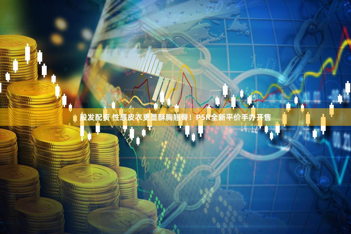 股发配资 性感皮衣更显酥胸翘臀！P5R全新平价手办开售