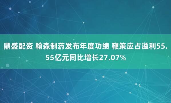 鼎盛配资 翰森制药发布年度功绩 鞭策应占溢利55.55亿元同比增长27.07%