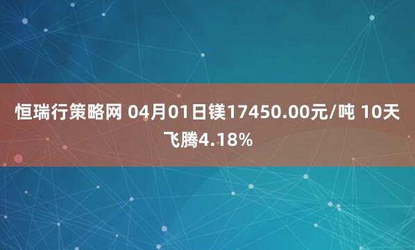 恒瑞行策略网 04月01日镁17450.00元/吨 10天飞腾4.18%