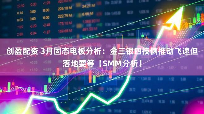 创盈配资 3月固态电板分析：金三银四技俩推动飞速但落地要等【SMM分析】